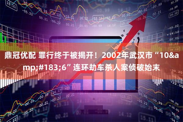 鼎冠优配 罪行终于被揭开！2002年武汉市“10&#183;6”连环劫车杀人案侦破始末