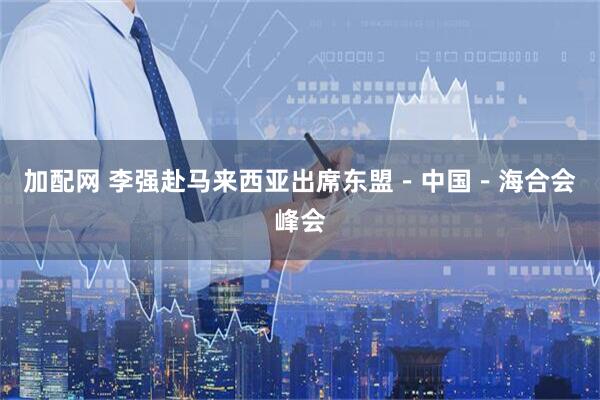 加配网 李强赴马来西亚出席东盟－中国－海合会峰会