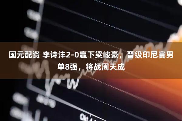 国元配资 李诗沣2-0赢下梁峻豪，晋级印尼赛男单8强，将战周天成