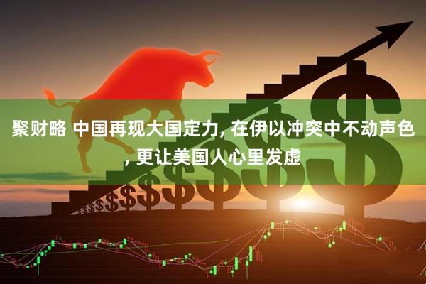 聚财略 中国再现大国定力, 在伊以冲突中不动声色, 更让美国人心里发虚
