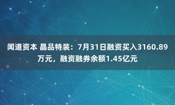 闻道资本 晶品特装：7月31日融资买入3160.89万元，融资融券余额1.45亿元