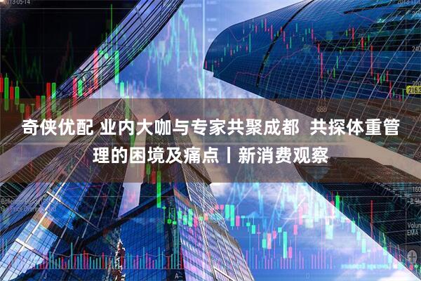 奇侠优配 业内大咖与专家共聚成都  共探体重管理的困境及痛点丨新消费观察