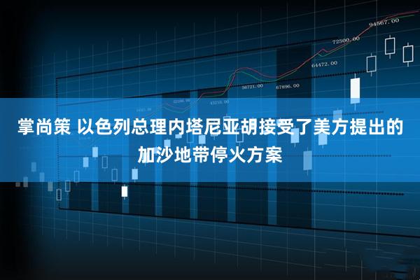 掌尚策 以色列总理内塔尼亚胡接受了美方提出的加沙地带停火方案
