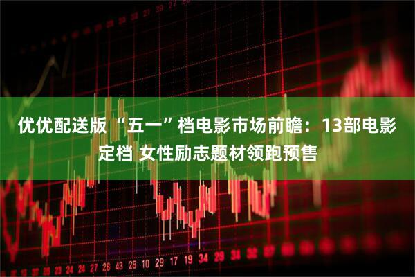 优优配送版 “五一”档电影市场前瞻：13部电影定档 女性励志题材领跑预售