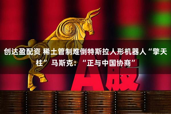 创达盈配资 稀土管制难倒特斯拉人形机器人“擎天柱” 马斯克：“正与中国协商”