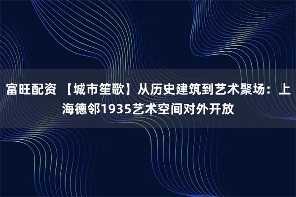 富旺配资 【城市笙歌】从历史建筑到艺术聚场：上海德邻1935艺术空间对外开放