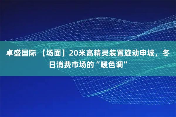 卓盛国际 【场面】20米高精灵装置旋动申城，冬日消费市场的“暖色调”