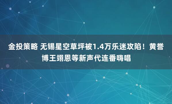 金投策略 无锡星空草坪被1.4万乐迷攻陷！黄誉博王翊恩等新声代连番嗨唱