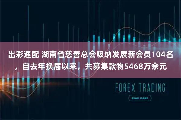 出彩速配 湖南省慈善总会吸纳发展新会员104名，自去年换届以来，共募集款物5468万余元