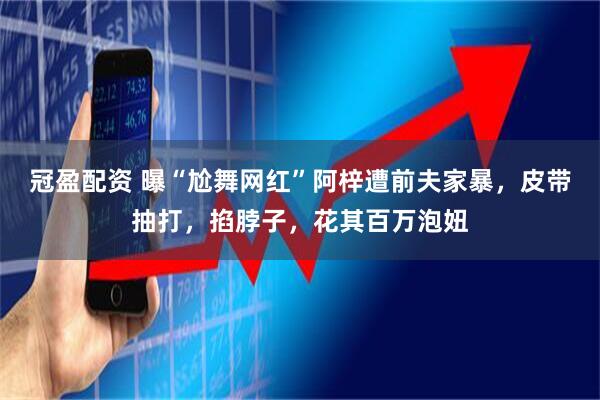 冠盈配资 曝“尬舞网红”阿梓遭前夫家暴，皮带抽打，掐脖子，花其百万泡妞