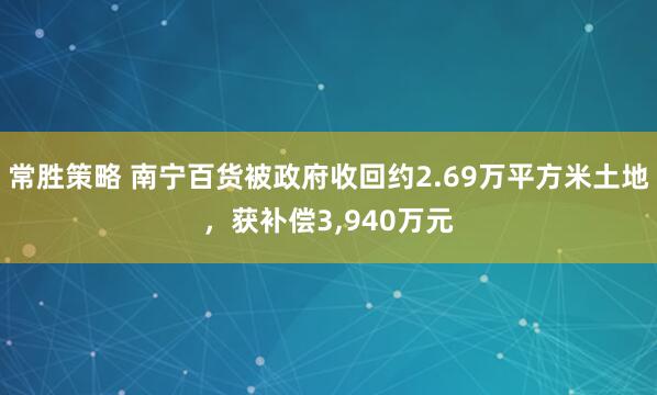 常胜策略 南宁百货被政府收回约2.69万平方米土地，获补偿3,940万元