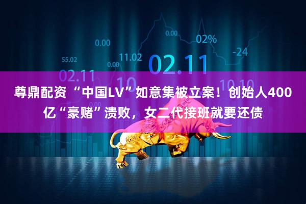 尊鼎配资 “中国LV”如意集被立案！创始人400亿“豪赌”溃败，女二代接班就要还债