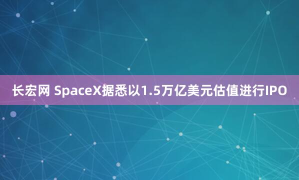 长宏网 SpaceX据悉以1.5万亿美元估值进行IPO