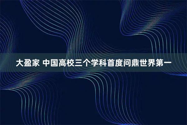大盈家 中国高校三个学科首度问鼎世界第一