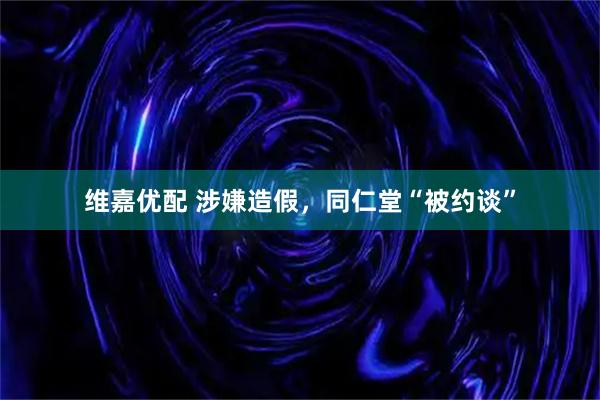 维嘉优配 涉嫌造假，同仁堂“被约谈”