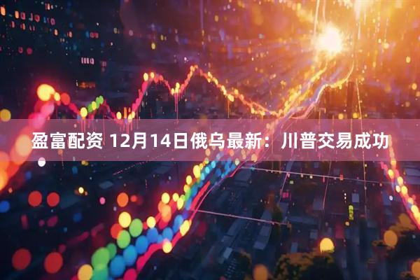 盈富配资 12月14日俄乌最新：川普交易成功