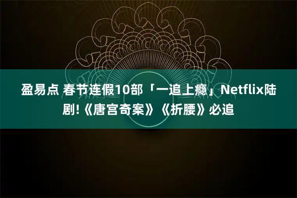 盈易点 春节连假10部「一追上瘾」Netflix陆剧!《唐宫奇案》《折腰》必追