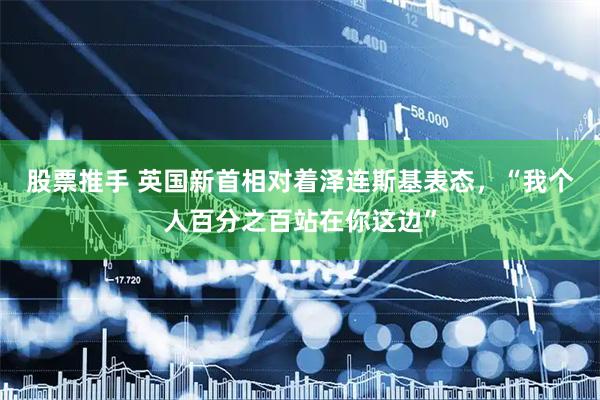 股票推手 英国新首相对着泽连斯基表态，“我个人百分之百站在你这边”